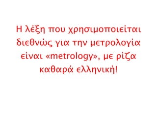 Η λέξη που χρησιμοποιείται διεθνώς για την μετρολογία είναι « metrology », με ρίζα καθαρά ελληνική! 