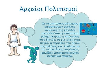 Αρχαίοι Πολιτισμοί .  Σε περιπτώσεις μέτρησης αποστάσεων μεγάλης κλίμακας, τις μονάδες αποτελούσαν η απόσταση βολής πέτρας, η απόσταση που διανύει σε μια μέρα ένας πεζός, η περίοδος του ήλιου, της σελήνης κ.α. Ανάλογα με τις περιστάσεις παρόμοιες μονάδες χρησιμοποιούνται ακόμα και σήμερα. 