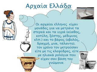 Αρχαία Ελλάδα .  O ι αρχαίοι έλληνες  είχαν μονάδες για να μετράνε τα στερεά και τα υγρά (κύαθος, κοτύλη, ξέστης, μέδιμνος κλπ.) και το βάρος (οβολός, δραχμή, μνα, τάλαντο).   τον χρόνο τον μετρούσαν είτε με τις κλεψύδρες, είτε με ηλιακά ρολόγια που είχαν σαν βάση τον γνώμονα .   