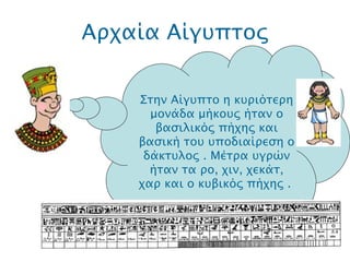 Αρχαία Αίγυπτος .  Στην Αίγυπτο η κυριότερη μονάδα μήκους ήταν ο βασιλικός πήχης και βασική του υποδιαίρεση ο δάκτυλος . Μέτρα υγρών ήταν τα ρο, χιν, χεκάτ, χαρ και ο κυβικός πήχης .   