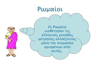 Ρωμαίοι .  Οι Ρωμαίοι υιοθέτησαν τις ελληνικές μονάδες μέτρησης αλλάζοντας μόνο την ονομασία ορισμένων από αυτές.  