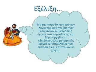 Εξέλιξη... .  Με την πάροδο των χρόνων λόγω της ανάπτυξης των κοινωνιών οι μετρήσεις έγιναν πιο περίπλοκες, και δημιουργήθηκαν εξειδικευμένες μετρητικές μονάδες κατάλληλες για εμπορική και επιστημονική χρήση.  