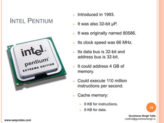 INTEL PENTIUM
 Introduced in 1993.
 It was also 32-bit µP.
 It was originally named 80586.
 Its clock speed was 66 MHz.
 Its data bus is 32-bit and
address bus is 32-bit.
 It could address 4 GB of
memory.
 Could execute 110 million
instructions per second.
 Cache memory:
 8 KB for instructions.
 8 KB for data.
19
www.eazynotes.com
Gursharan Singh Tatla
mailme@gursharansingh.in
 