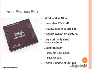 INTEL PENTIUM PRO
 Introduced in 1995.
 It was also 32-bit µP.
 It had L2 cache of 256 KB.
 It had 21 million transistors.
 It was primarily used in
server systems.
 Cache memory:
 8 KB for instructions.
 8 KB for data.
 It had L2 cache of 256 KB.
20
www.eazynotes.com
Gursharan Singh Tatla
mailme@gursharansingh.in
 