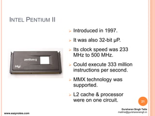 INTEL PENTIUM II
 Introduced in 1997.
 It was also 32-bit µP.
 Its clock speed was 233
MHz to 500 MHz.
 Could execute 333 million
instructions per second.
 MMX technology was
supported.
 L2 cache & processor
were on one circuit. 21
www.eazynotes.com
Gursharan Singh Tatla
mailme@gursharansingh.in
 