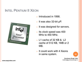 INTEL PENTIUM II XEON
 Introduced in 1998.
 It was also 32-bit µP.
 It was designed for servers.
 Its clock speed was 400
MHz to 450 MHz.
 L1 cache of 32 KB & L2
cache of 512 KB, 1MB or 2
MB.
 It could work with 4 Xeons
in same system. 22
www.eazynotes.com
Gursharan Singh Tatla
mailme@gursharansingh.in
 