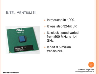 INTEL PENTIUM III
 Introduced in 1999.
 It was also 32-bit µP.
 Its clock speed varied
from 500 MHz to 1.4
GHz.
 It had 9.5 million
transistors.
23
www.eazynotes.com
Gursharan Singh Tatla
mailme@gursharansingh.in
 
