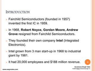 INTRODUCTION
 Fairchild Semiconductors (founded in 1957)
invented the first IC in 1959.
 In 1968, Robert Noyce, Gordan Moore, Andrew
Grove resigned from Fairchild Semiconductors.
 They founded their own company Intel (Integrated
Electronics).
 Intel grown from 3 man start-up in 1968 to industrial
giant by 1981.
 It had 20,000 employees and $188 million revenue. 3
Gursharan Singh Tatla
mailme@gursharansingh.in
www.eazynotes.com
 
