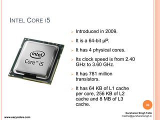 INTEL CORE I5
 Introduced in 2009.
 It is a 64-bit µP.
 It has 4 physical cores.
 Its clock speed is from 2.40
GHz to 3.60 GHz.
 It has 781 million
transistors.
 It has 64 KB of L1 cache
per core, 256 KB of L2
cache and 8 MB of L3
cache. 30
www.eazynotes.com
Gursharan Singh Tatla
mailme@gursharansingh.in
 
