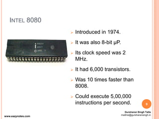 INTEL 8080
 Introduced in 1974.
 It was also 8-bit µP.
 Its clock speed was 2
MHz.
 It had 6,000 transistors.
 Was 10 times faster than
8008.
 Could execute 5,00,000
instructions per second. 9
www.eazynotes.com
Gursharan Singh Tatla
mailme@gursharansingh.in
 