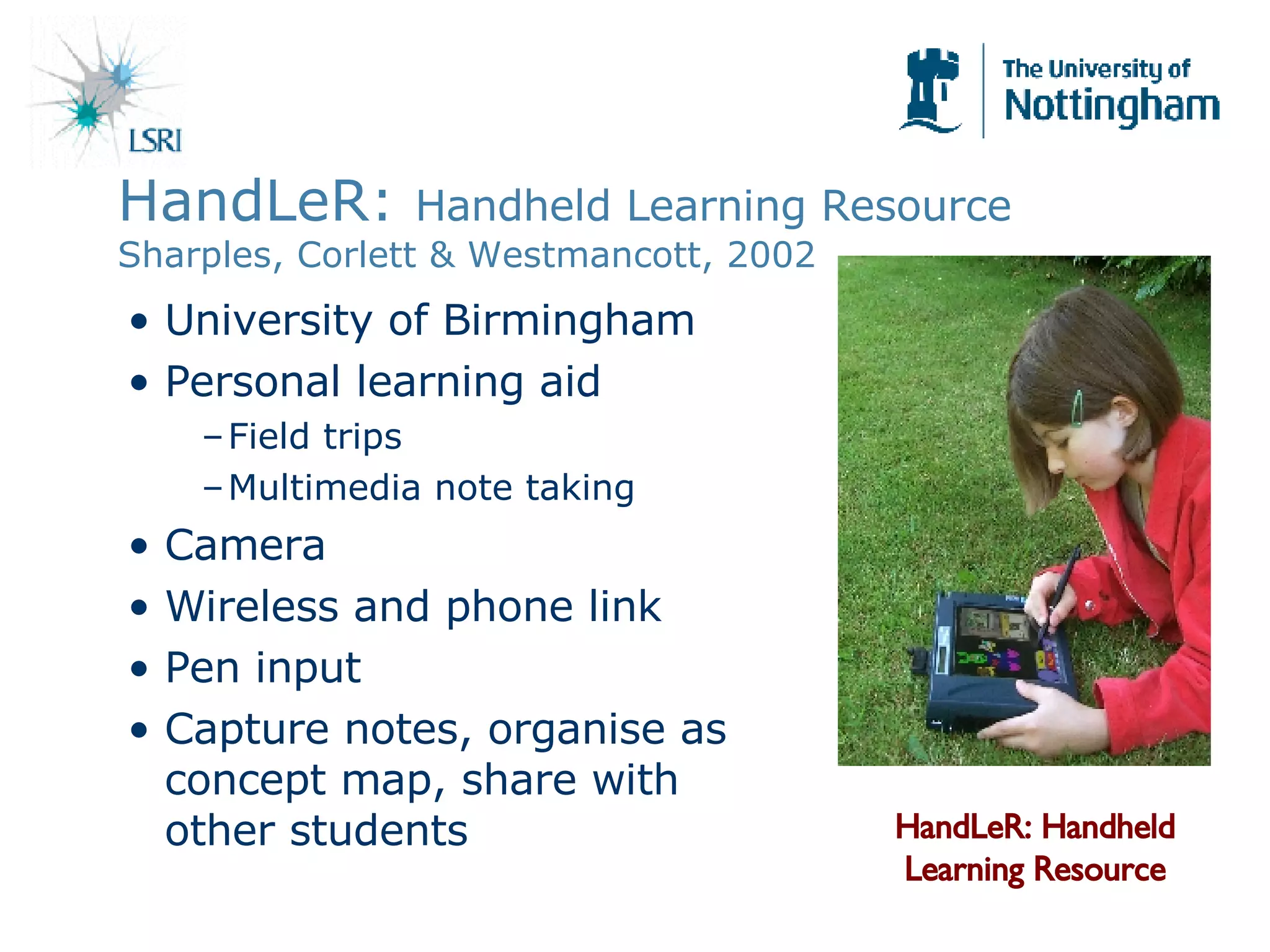 HandLeR:  Handheld Learning Resource Sharples, Corlett & Westmancott, 2002 University of Birmingham Personal learning aid Field trips Multimedia note taking Camera Wireless and phone link Pen input Capture notes, organise as concept map, share with other students HandLeR: Handheld Learning Resource 