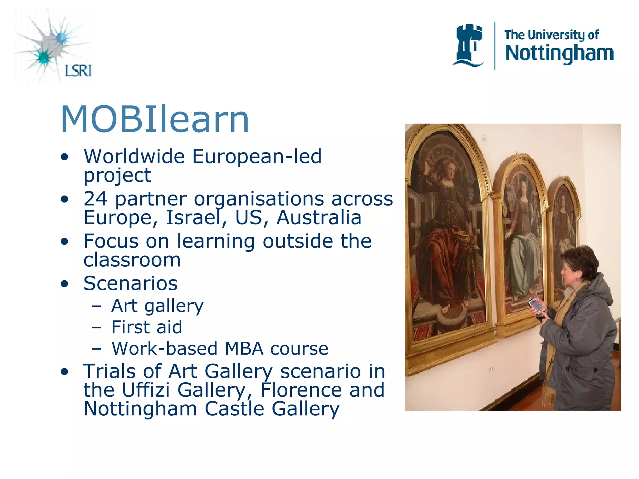 MOBIlearn Worldwide European-led project 24 partner organisations across Europe, Israel, US, Australia Focus on learning outside the classroom  Scenarios Art gallery First aid Work-based MBA course Trials of Art Gallery scenario in the Uffizi Gallery, Florence and Nottingham Castle Gallery 