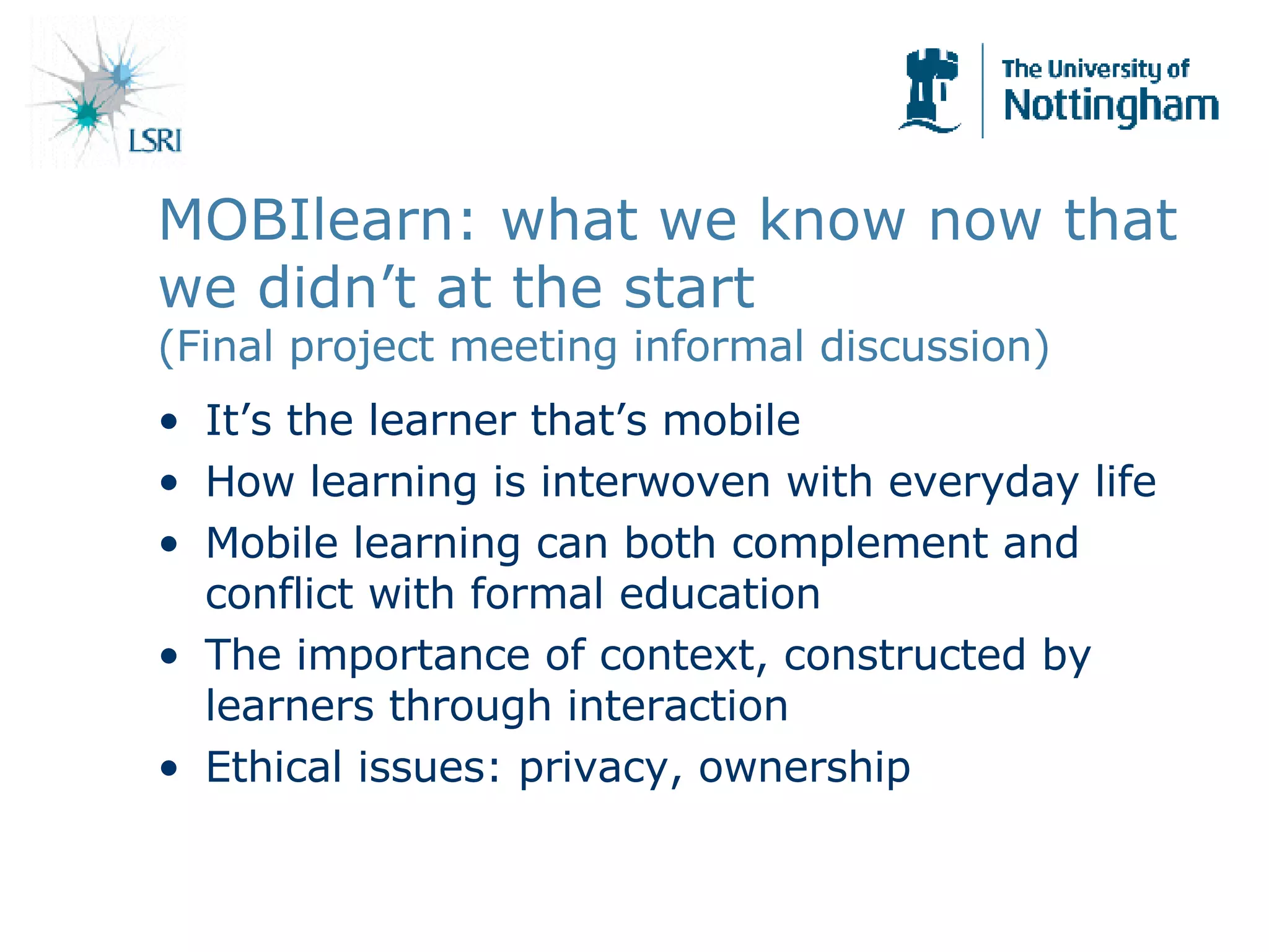 It’s the learner that’s mobile How learning is interwoven with everyday life Mobile learning can both complement and conflict with formal education The importance of context, constructed by learners through interaction Ethical issues: privacy, ownership MOBIlearn: what we know now that we didn’t at the start (Final project meeting informal discussion) 
