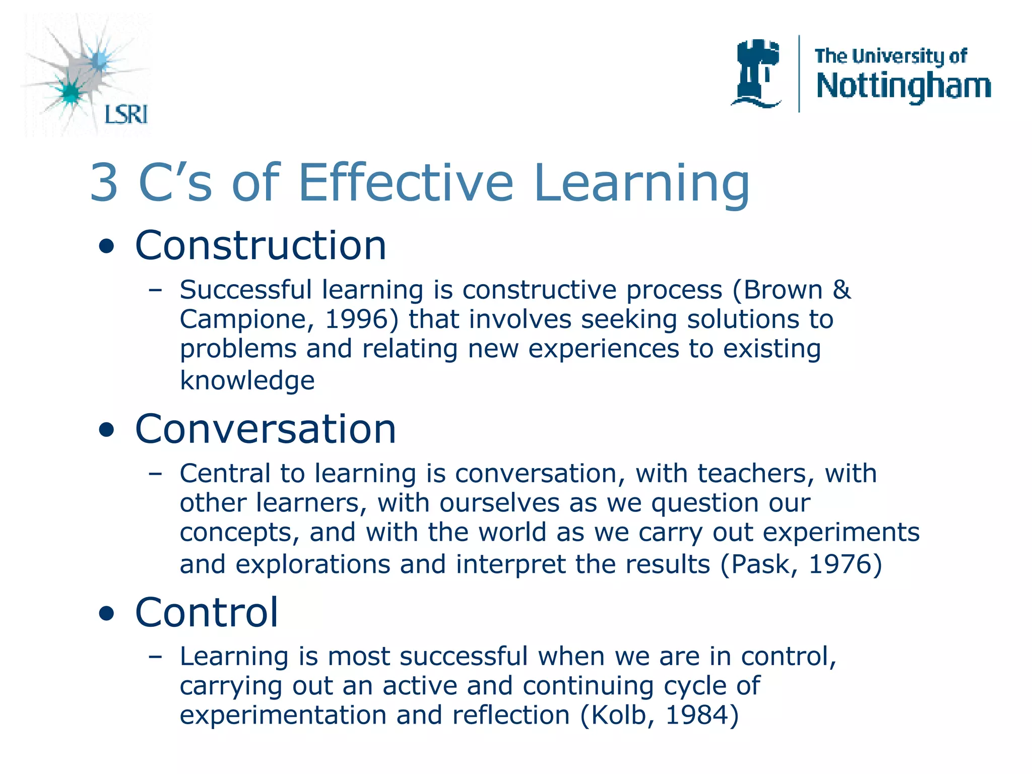 3 C’s of Effective Learning Construction Successful learning is constructive process (Brown & Campione, 1996) that involves seeking solutions to problems and relating new experiences to existing knowledge   Conversation Central to learning is conversation, with teachers, with other learners, with ourselves as we question our concepts, and with the world as we carry out experiments and explorations and interpret the results (Pask, 1976)   Control Learning is most successful when we are in control, carrying out an active and continuing cycle of experimentation and reflection (Kolb, 1984) 