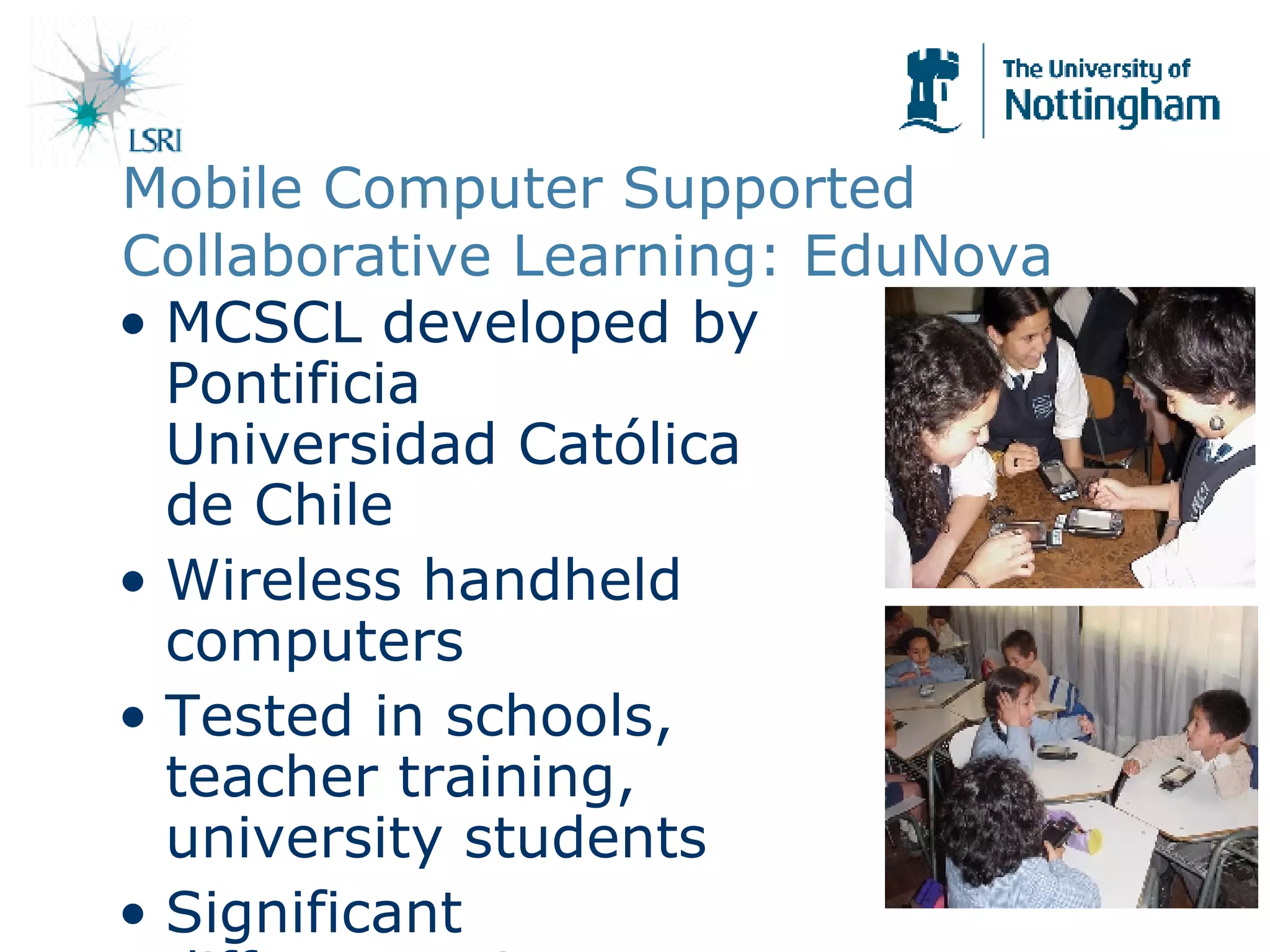Mobile Computer Supported Collaborative Learning: EduNova MCSCL developed by Pontificia Universidad Cat ólica de Chile Wireless handheld computers Tested in schools, teacher training, university students Significant differences in learning outcomes Trials in other countries including UK (Wolverhampton) 