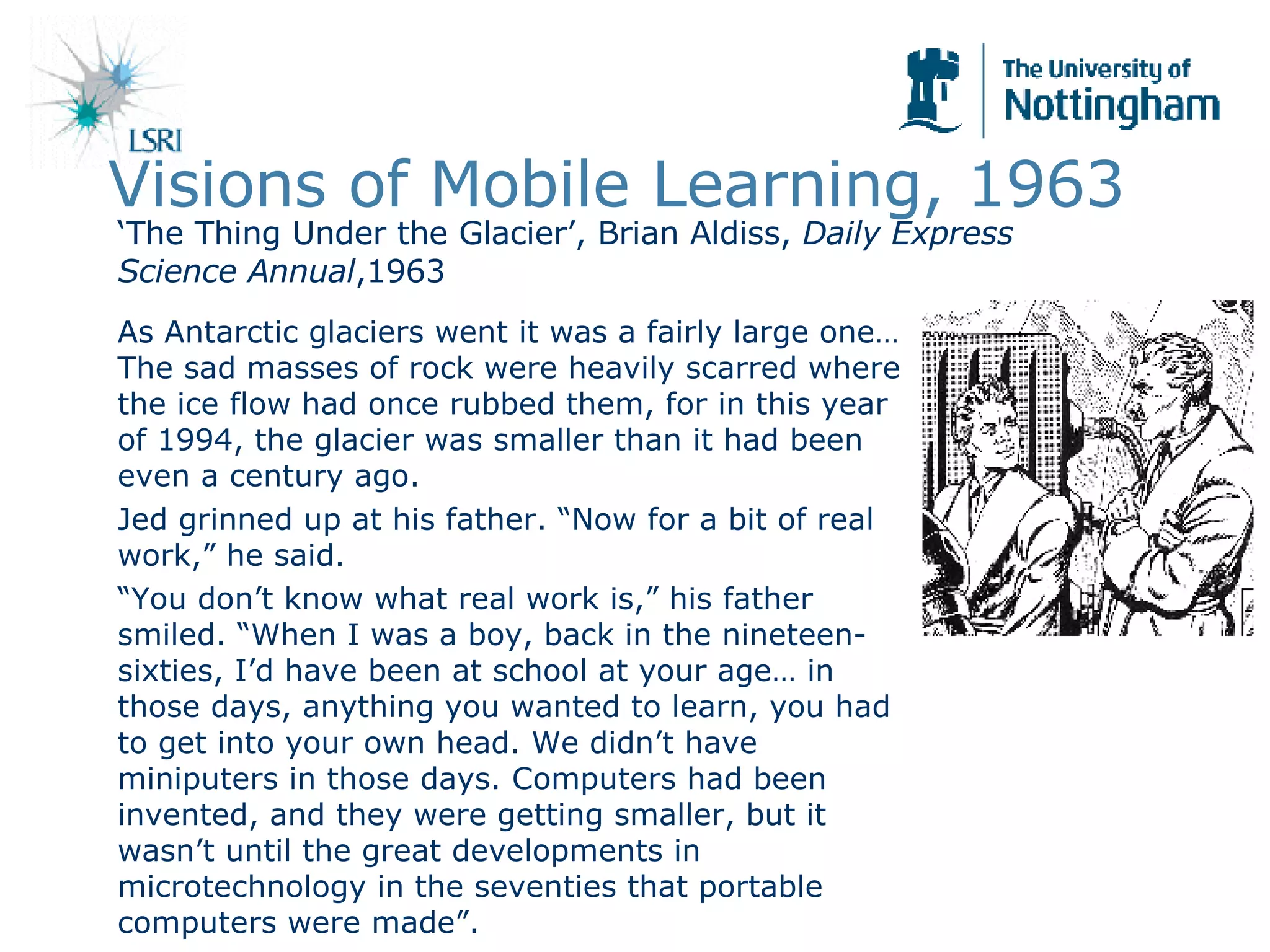 Visions of Mobile Learning, 1963 As Antarctic glaciers went it was a fairly large one…The sad masses of rock were heavily scarred where the ice flow had once rubbed them, for in this year of 1994, the glacier was smaller than it had been even a century ago.  Jed grinned up at his father. “Now for a bit of real work,” he said. “ You don’t know what real work is,” his father smiled. “When I was a boy, back in the nineteen-sixties, I’d have been at school at your age… in those days, anything you wanted to learn, you had to get into your own head. We didn’t have miniputers in those days. Computers had been invented, and they were getting smaller, but it wasn’t until the great developments in microtechnology in the seventies that portable computers were made”.  ‘ The Thing Under the Glacier’, Brian Aldiss,  Daily Express Science Annual ,1963 