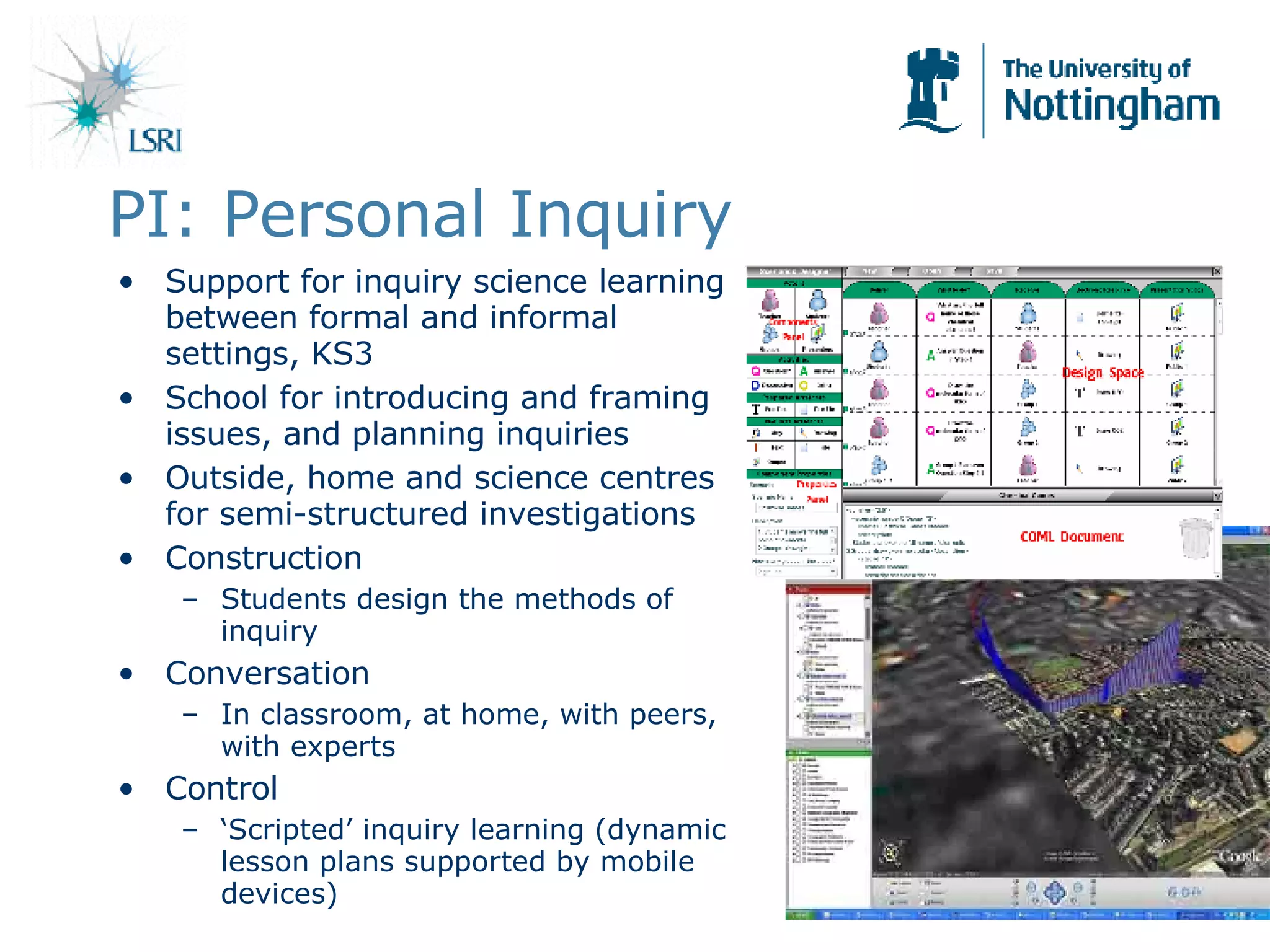 PI: Personal Inquiry Support for inquiry science learning between formal and informal settings, KS3 School for introducing and framing issues, and planning inquiries Outside, home and science centres for semi-structured investigations Construction Students design the methods of inquiry Conversation In classroom, at home, with peers, with experts Control ‘ Scripted’ inquiry learning (dynamic lesson plans supported by mobile devices) 
