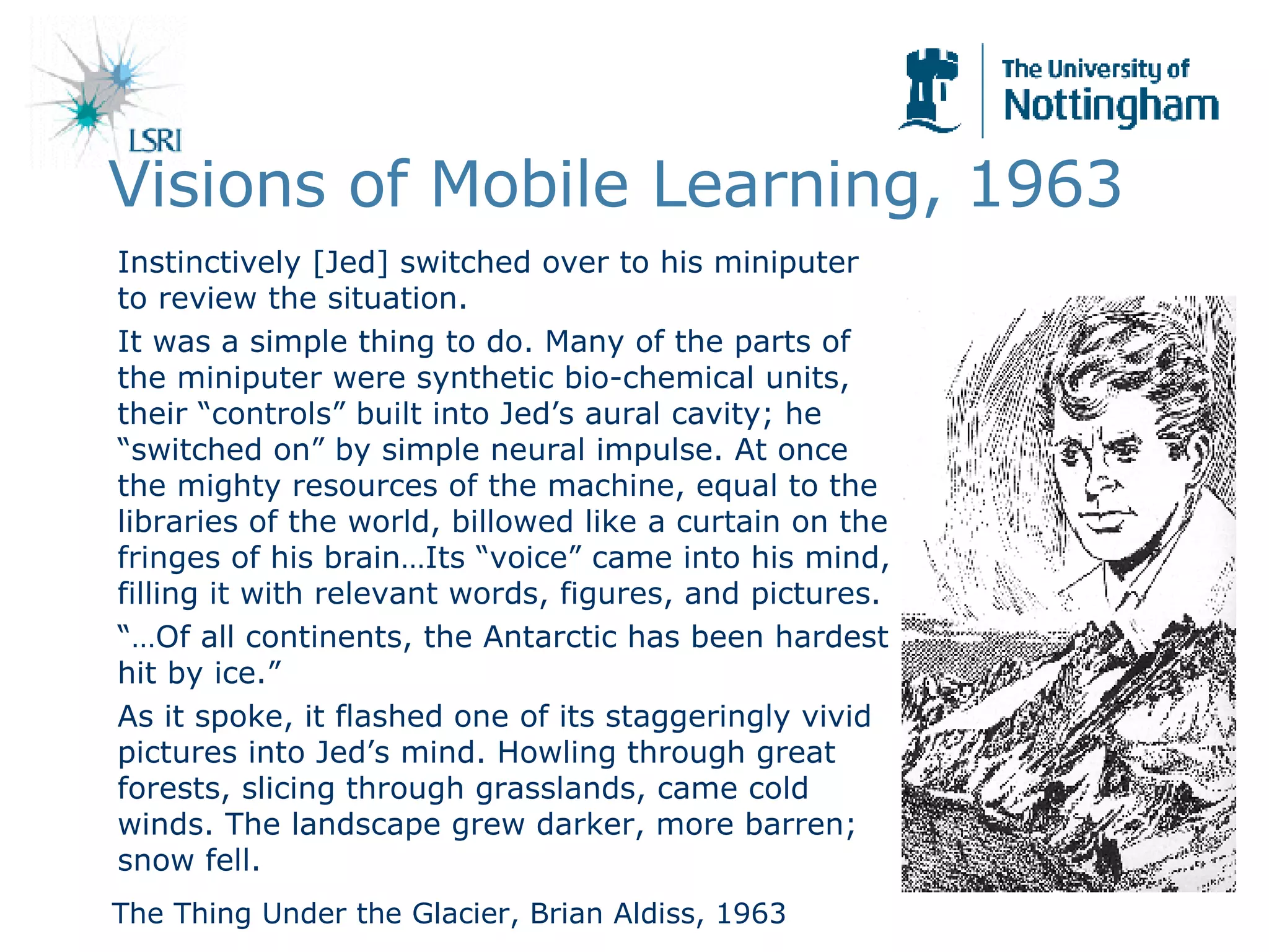 Visions of Mobile Learning, 1963 Instinctively [Jed] switched over to his miniputer to review the situation.  It was a simple thing to do. Many of the parts of the miniputer were synthetic bio-chemical units, their “controls” built into Jed’s aural cavity; he “switched on” by simple neural impulse. At once the mighty resources of the machine, equal to the libraries of the world, billowed like a curtain on the fringes of his brain…Its “voice” came into his mind, filling it with relevant words, figures, and pictures. “… Of all continents, the Antarctic has been hardest hit by ice.” As it spoke, it flashed one of its staggeringly vivid pictures into Jed’s mind. Howling through great forests, slicing through grasslands, came cold winds. The landscape grew darker, more barren; snow fell. The Thing Under the Glacier, Brian Aldiss, 1963 
