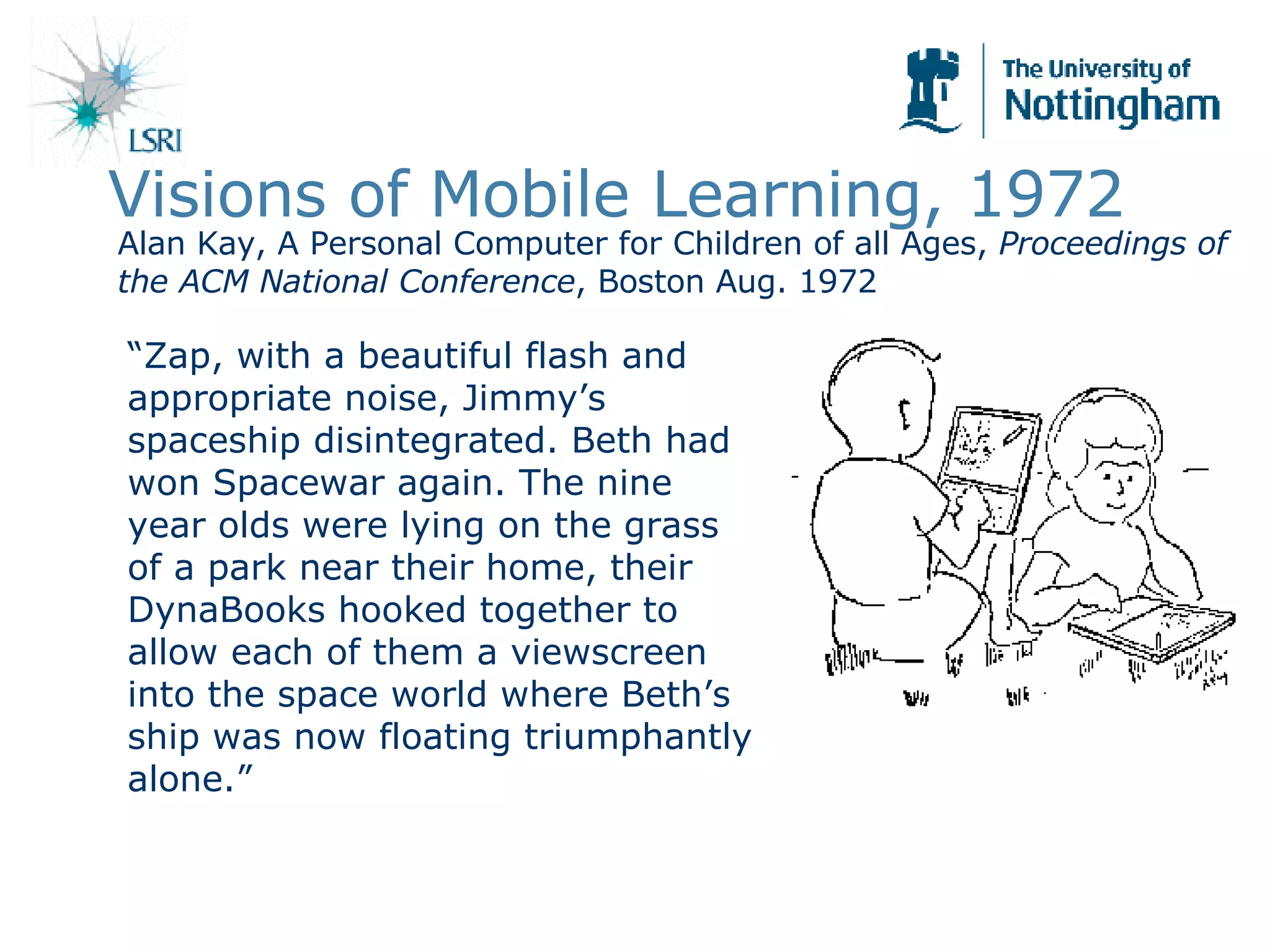 Visions of Mobile Learning, 1972 “ Zap, with a beautiful flash and appropriate noise, Jimmy’s spaceship disintegrated. Beth had won Spacewar again. The nine year olds were lying on the grass of a park near their home, their DynaBooks hooked together to allow each of them a viewscreen into the space world where Beth’s ship was now floating triumphantly alone.” Alan Kay, A Personal Computer for Children of all Ages,  Proceedings of the ACM National Conference , Boston Aug. 1972 