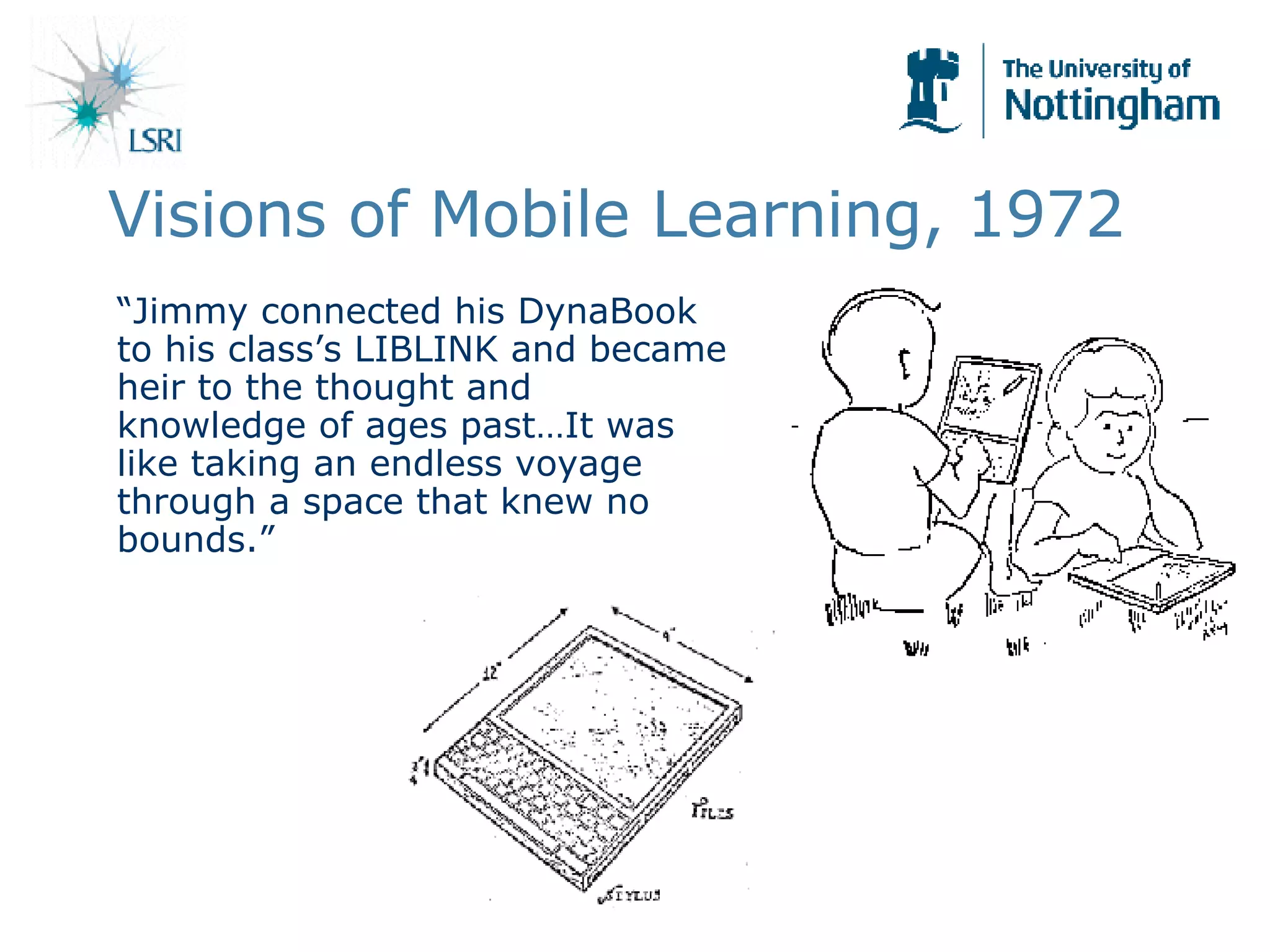 Visions of Mobile Learning, 1972 “ Jimmy connected his DynaBook to his class’s LIBLINK and became heir to the thought and knowledge of ages past…It was like taking an endless voyage through a space that knew no bounds.” 