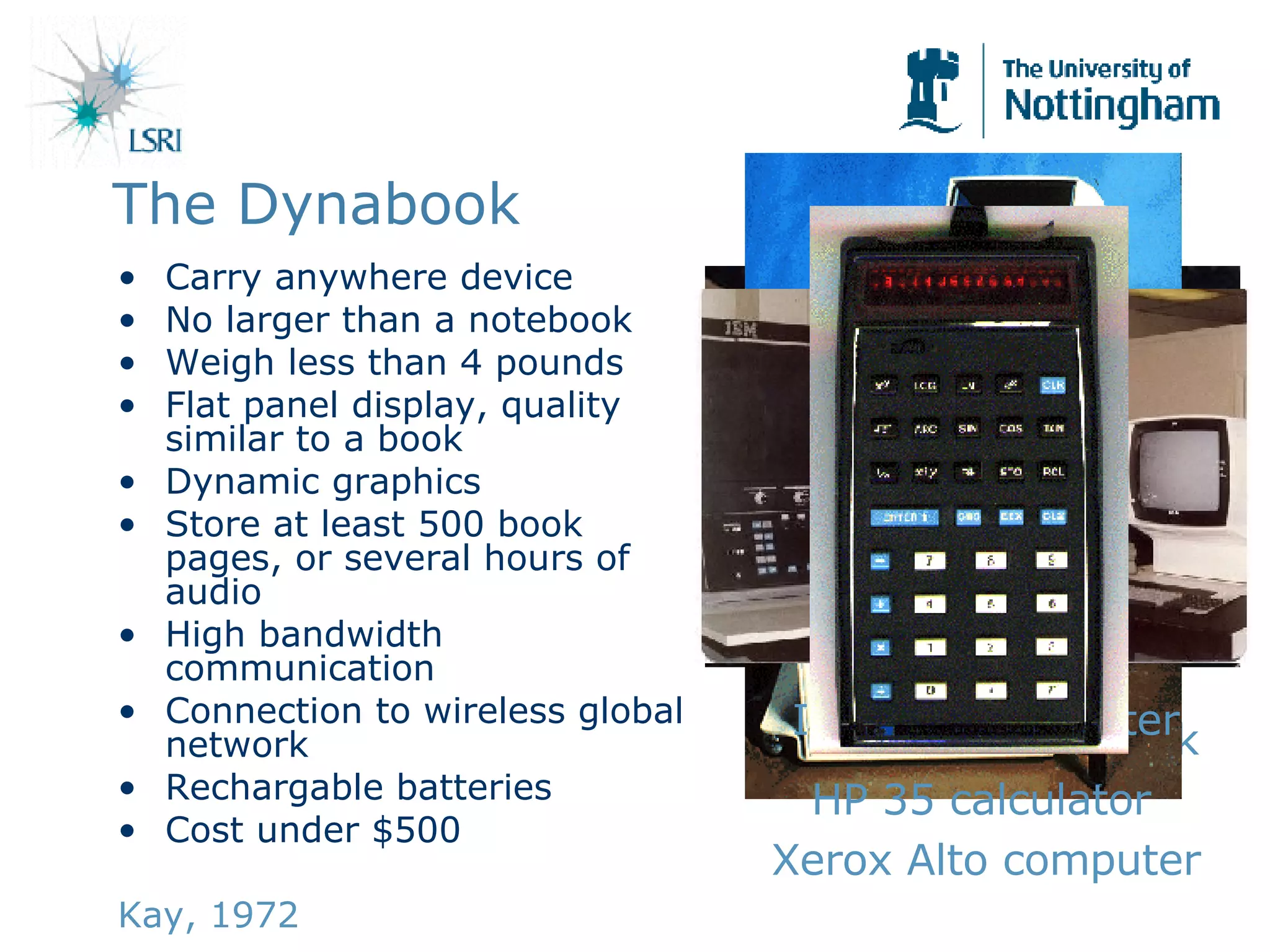The Dynabook Carry anywhere device No larger than a notebook Weigh less than 4 pounds Flat panel display, quality similar to a book Dynamic graphics Store at least 500 book pages, or several hours of audio High bandwidth communication Connection to wireless global network Rechargable batteries Cost under $500 Kay, 1972 Mockup of Dynabook Xerox Alto computer IBM 370 computer HP 35 calculator 
