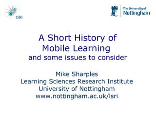   A Short History of  Mobile Learning  and some issues to consider Mike Sharples Learning Sciences Research Institute University of Nottingham www.nottingham.ac.uk/lsri 