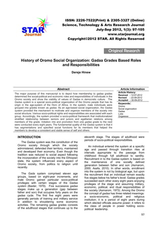 ISSN: 2226-7522(Print) & 2305-3327 (Online)
Science, Technology & Arts Research Journal
July-Sep 2012, 1(3): 97-105
www.starjournal.org
Copyright©2012 STAR. All Rights Reserved

Original Research
History of Oromo Social Organization: Gadaa Grades Based Roles
Grades
and Responsibilities
Dereje Hinew
Department of History and Heritage Management, College of Social Science, Post Box No: 395,
H ritage
ost

Abstract

Article Information

The major purpose of this manuscript is to depict how membership to gadaa grades
determined the social-political and economic roles and responsibilities of individuals in the
Oromo society and show the viability of values of Gadaa in democratic culture. The
Gadaa system is a special socio-political organization of the Oromo people that has its
origin in the age-system of the Horn of Africa. In the system, male individuals were
grouped into grades known as gadaa. As an age-based social organization, the Gadaa
system provided the mechanism to motivate and organize members of the society into
social structure. Various socio-political rights and responsibilities are associated with each
group. Accordingly, the system provided a socio-political framework that institutionalized
stratified relationship between seniors and juniors and egalitarian relations among
members of the grade. Initiation into and promotion from one gadaa grade to the next
were conducted every eight years. The fundamental quality of the Gadaa system is that it
has segmentations and specified social functions for its members that helped the
members to develop a consistent and stable sense of self and others.

INTRODUCTION
The Gadaa system was the constitution of the
Oromo society through which the society
administered, defended their territory, maintained
and developed their economy. Even though the
tradition was reduced to social aspect following
the incorporation of the society into the Ethiopian
state, the system influenced every aspect of
Oromo society, from politics to religion until
recently.
The Gada system comprised eleven age
groups, based on eight-year increments, and
male Oromo gained particular socio-political
privileges with certain stages of the Gadaa
system (Baxter, 1979). Five successive gadaa
stages make up a generation (gap between
father and son) that occupies forty years on the
gadaa cycle. The first five eight years were
generally periods of training and military service
in addition to shouldering some economic
activities. The remaining gadaa grades consists
of the adulthood stages that continues up to the

Article History:
Received : 12-07-2012
Revised : 22-09-2012
Accepted : 30-09-2012

Keywords:
Oromo
Social organization
Gadaa
Luba
Gogeessa

eleventh stage. The stages of adulthood were
periods of socio-political responsibilities.

An individual entered the system at a specific
age and passed through transition rites at
intervals appropriate to the passage from
childhood through full adulthood to senility.
Recruitment in to the Gadaa system is based on
the maintenance of one socially defined
generation between father and son (Asmarom,
2000; Asafa, 2010). In other words, enrollment
into the system is not by biological age, but upon
the recruitment that an individual remain exactly
five stages below his father’s level. Gadaa grades
succeeded each other every eight years enjoying
privileges of the stage and assuming military,
economic, political, and ritual responsibilities of
the society (Asmarom, 1973). Among the Oromo
the concept of gadaa has three related meanings:
a socio-economic, political and religious
institution; it is a period of eight years during
which elected officials assume power; it refers to
the class of people in power holding sociopolitical leadership.

97

 