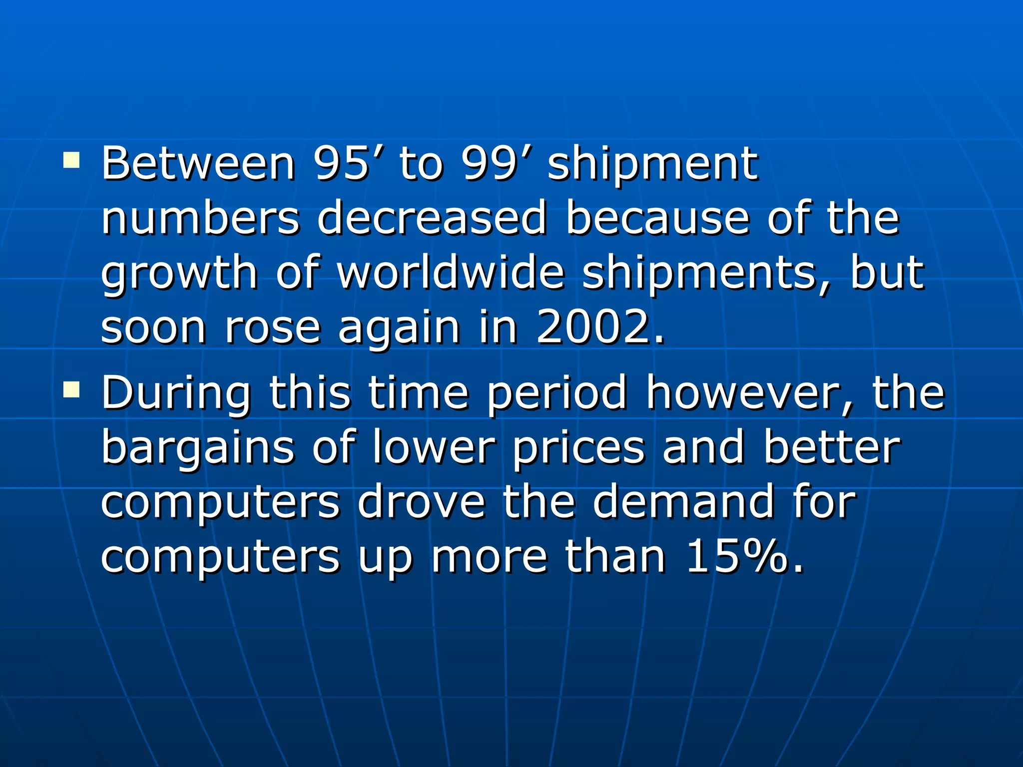 Between 95’ to 99’ shipment numbers decreased because of the growth of worldwide shipments, but soon rose again in 2002. During this time period however, the bargains of lower prices and better computers drove the demand for computers up more than 15%. 