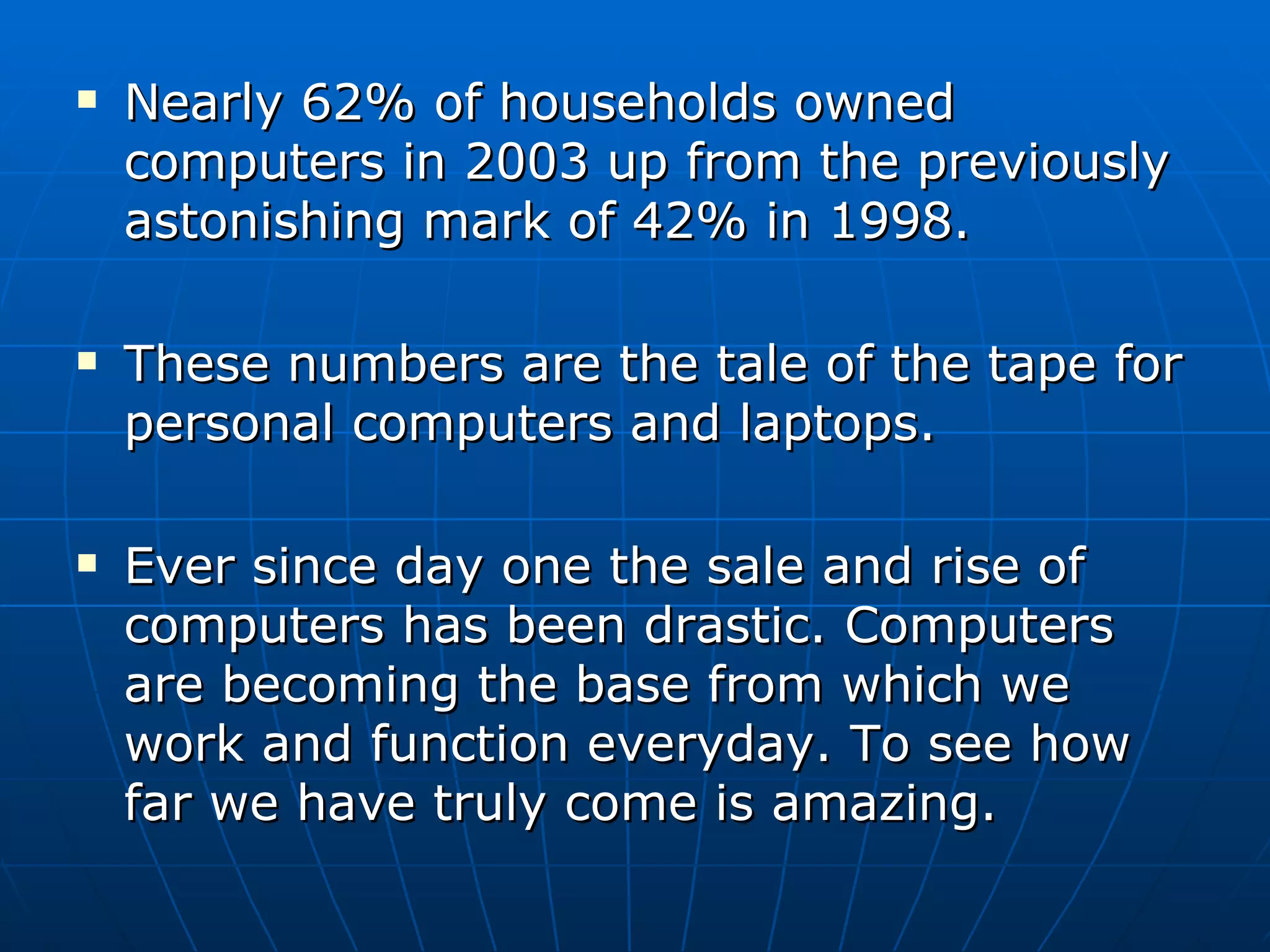Nearly 62% of households owned computers in 2003 up from the previously astonishing mark of 42% in 1998.  These numbers are the tale of the tape for personal computers and laptops.  Ever since day one the sale and rise of computers has been drastic. Computers are becoming the base from which we work and function everyday. To see how far we have truly come is amazing. 