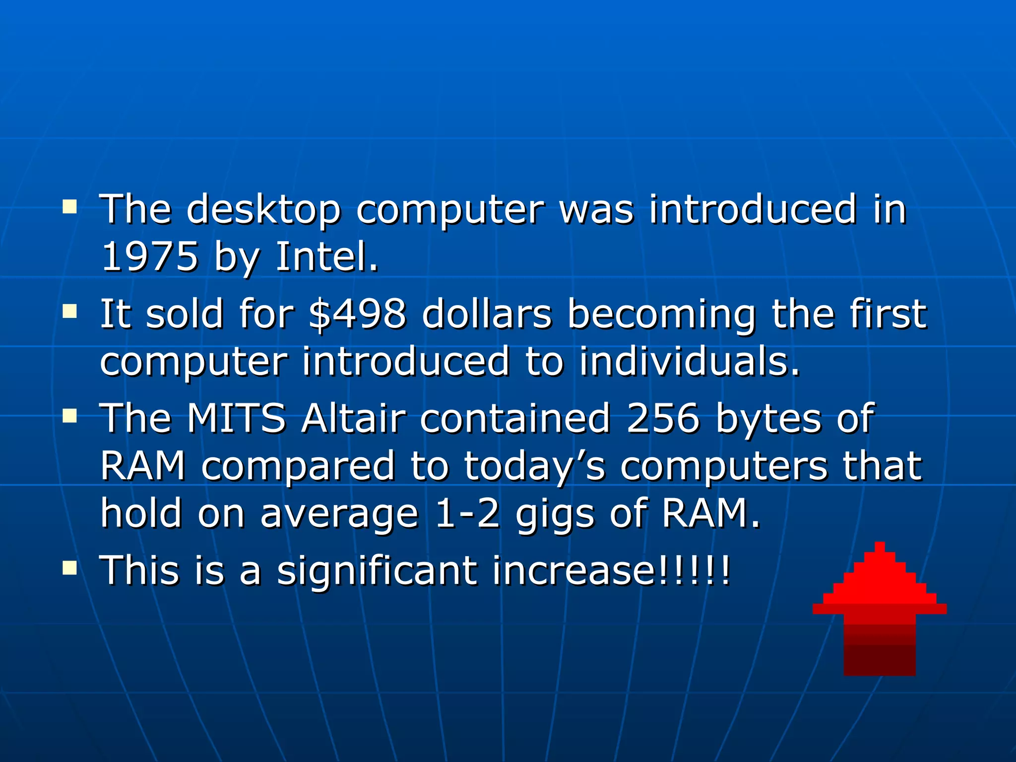 The desktop computer was introduced in 1975 by Intel.  It sold for $498 dollars becoming the first computer introduced to individuals. The MITS Altair contained 256 bytes of RAM compared to today’s computers that hold on average 1-2 gigs of RAM. This is a significant increase!!!!!  
