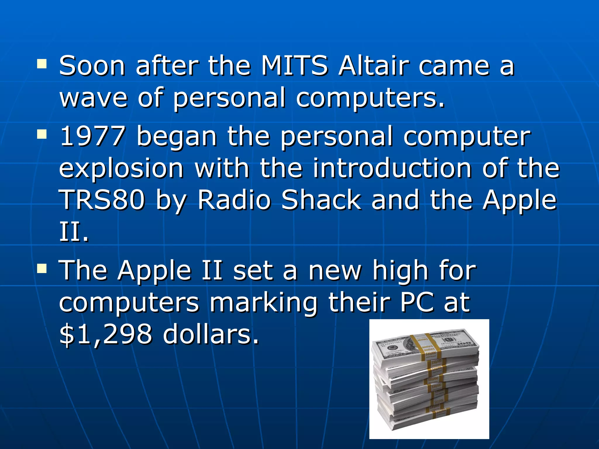 Soon after the MITS Altair came a wave of personal computers. 1977 began the personal computer explosion with the introduction of the TRS80 by Radio Shack and the Apple II. The Apple II set a new high for computers marking their PC at $1,298 dollars. 
