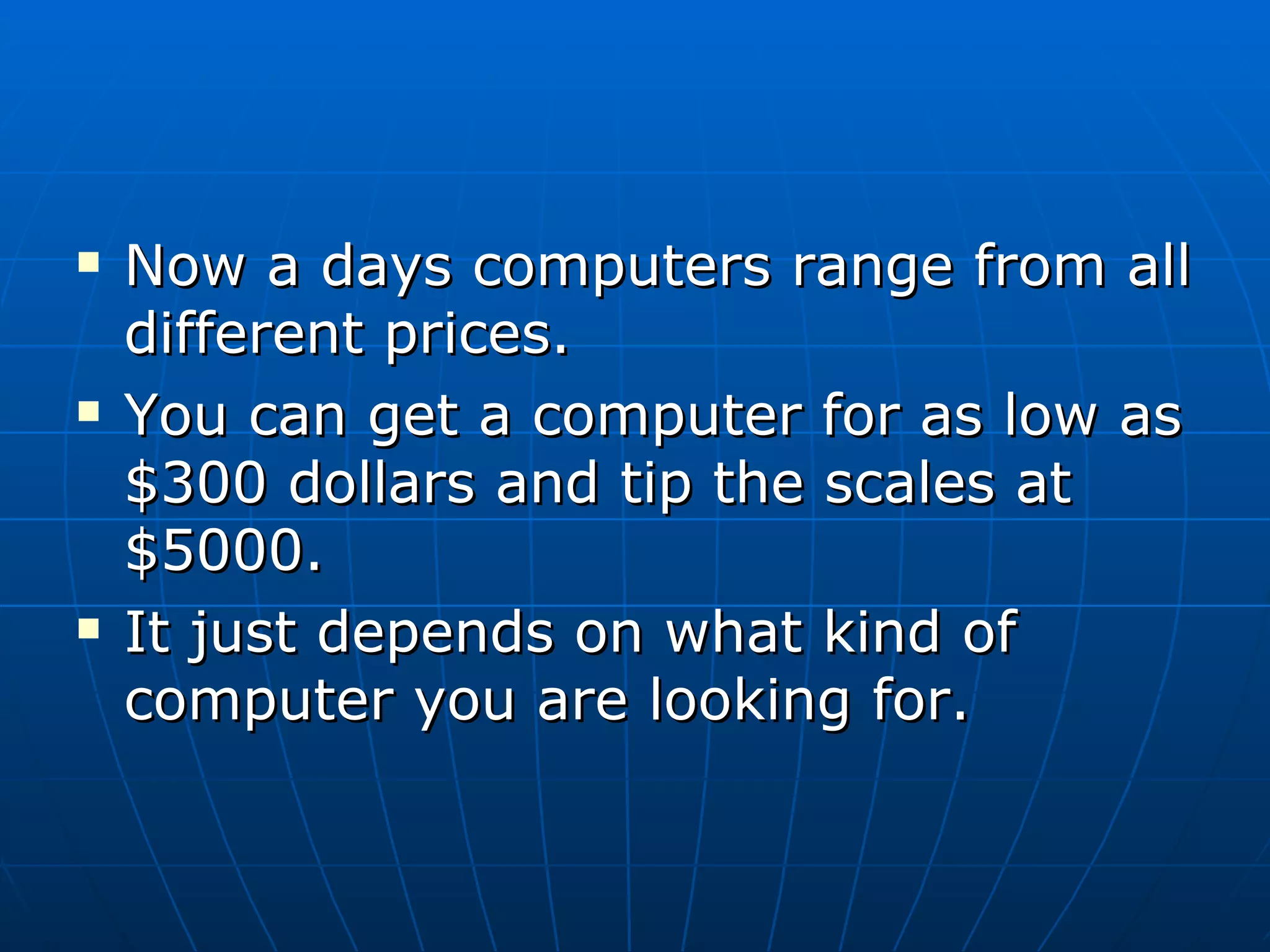 Now a days computers range from all different prices.  You can get a computer for as low as $300 dollars and tip the scales at $5000. It just depends on what kind of computer you are looking for. 