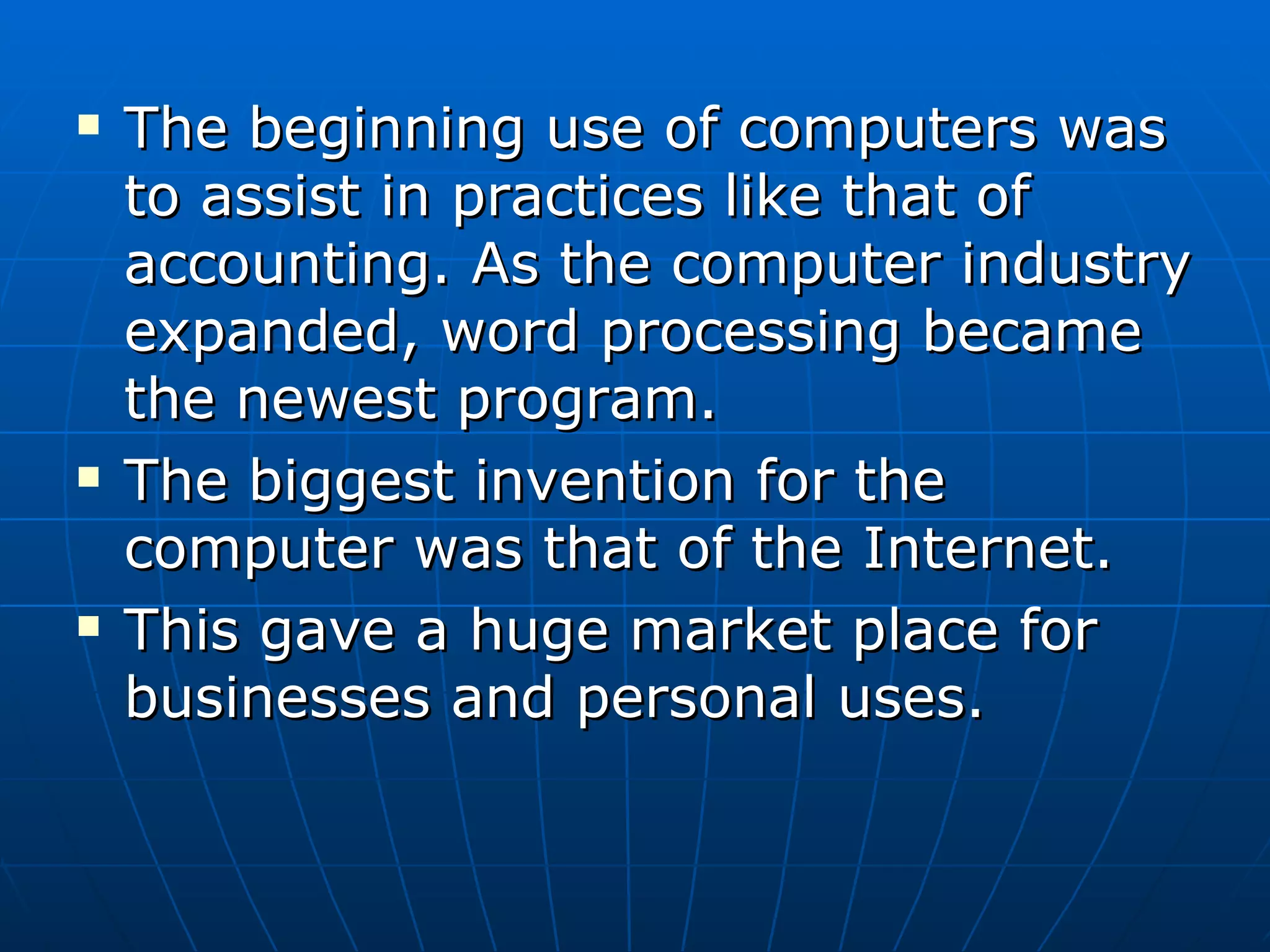 The beginning use of computers was to assist in practices like that of accounting. As the computer industry expanded, word processing became the newest program. The biggest invention for the computer was that of the Internet. This gave a huge market place for businesses and personal uses. 