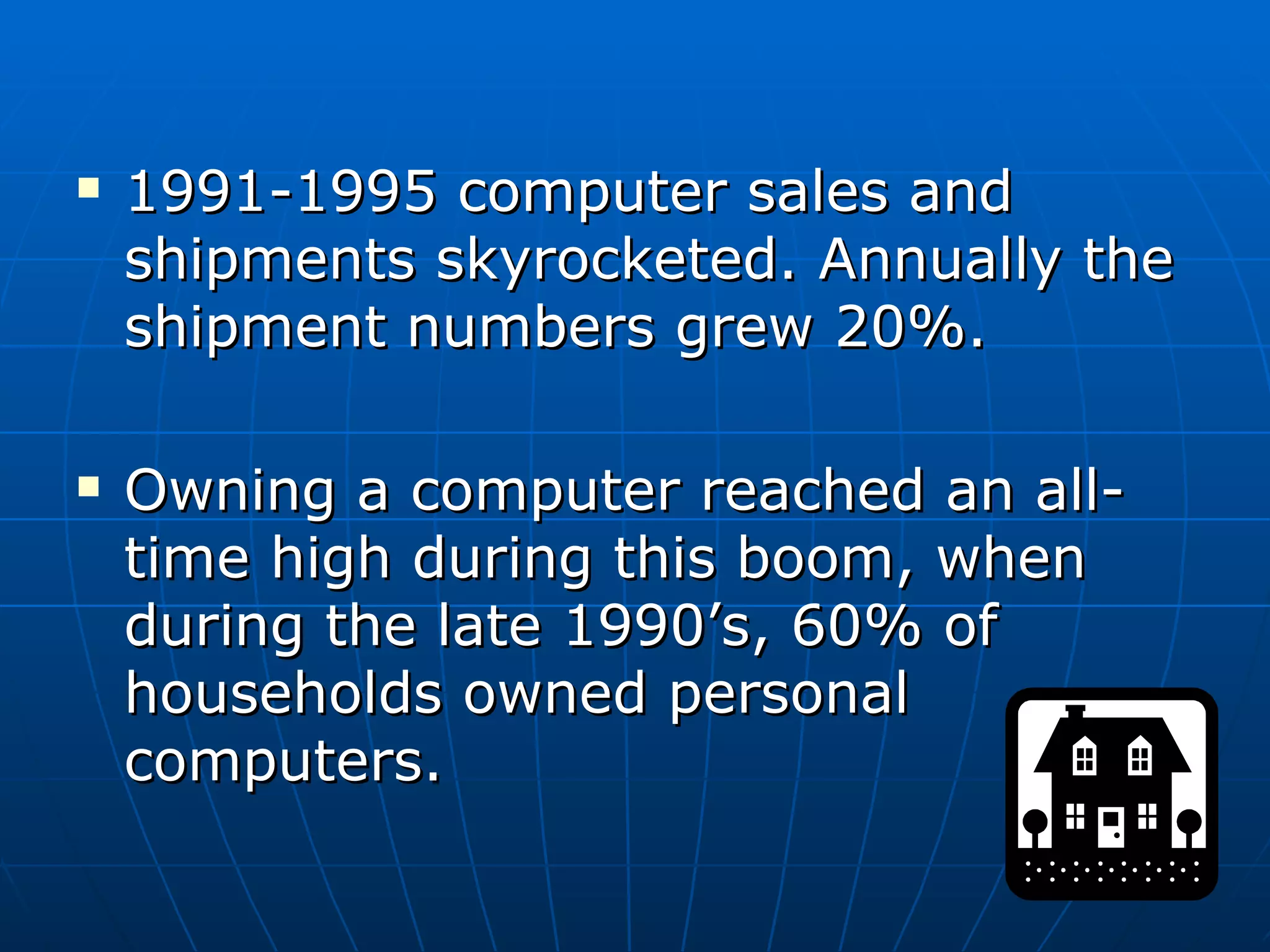1991-1995 computer sales and shipments skyrocketed. Annually the shipment numbers grew 20%. Owning a computer reached an all-time high during this boom, when during the late 1990’s, 60% of households owned personal computers. 