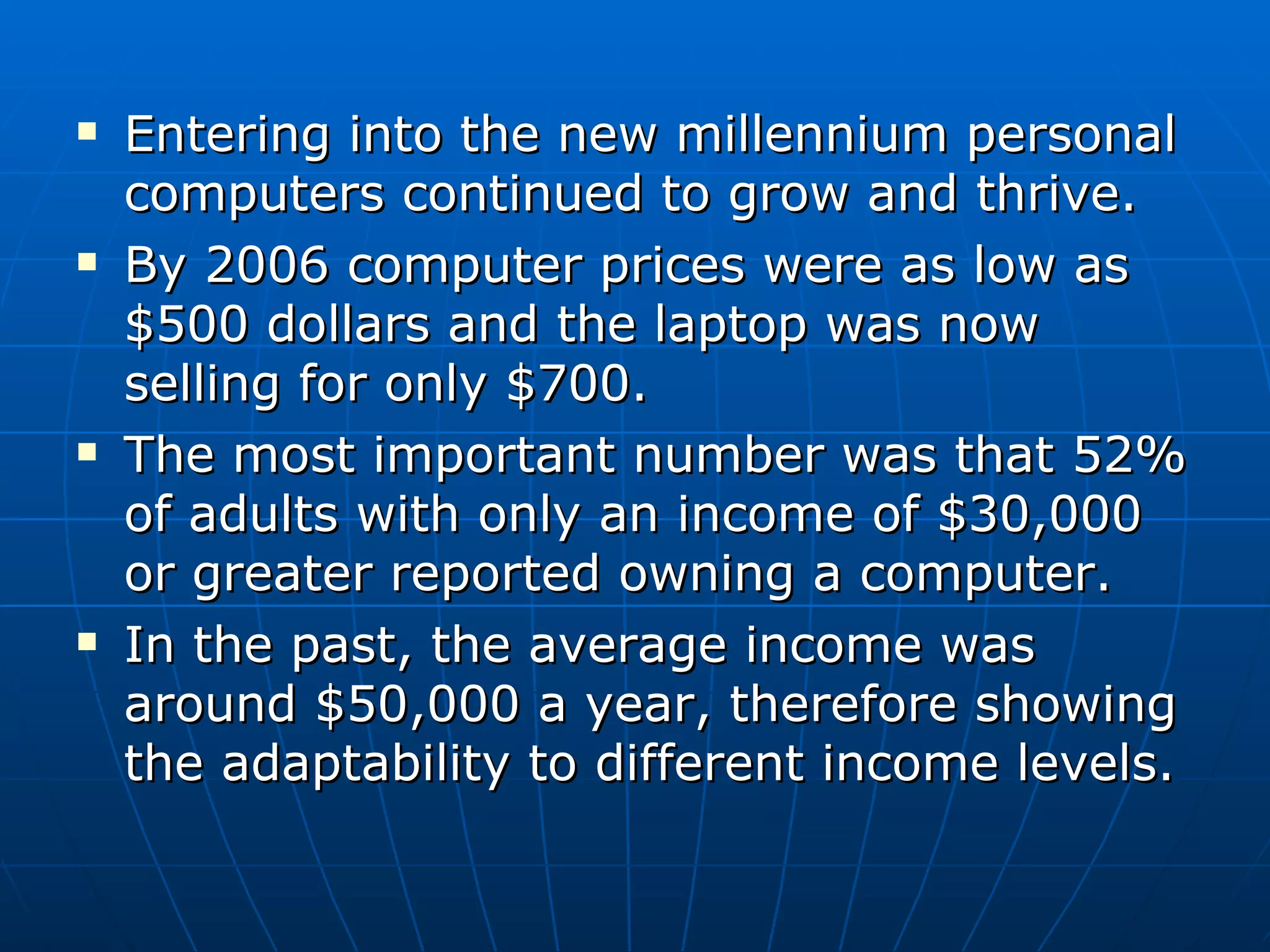 Entering into the new millennium personal computers continued to grow and thrive. By 2006 computer prices were as low as $500 dollars and the laptop was now selling for only $700.  The most important number was that 52% of adults with only an income of $30,000 or greater reported owning a computer. In the past, the average income was around $50,000 a year, therefore showing the adaptability to different income levels. 