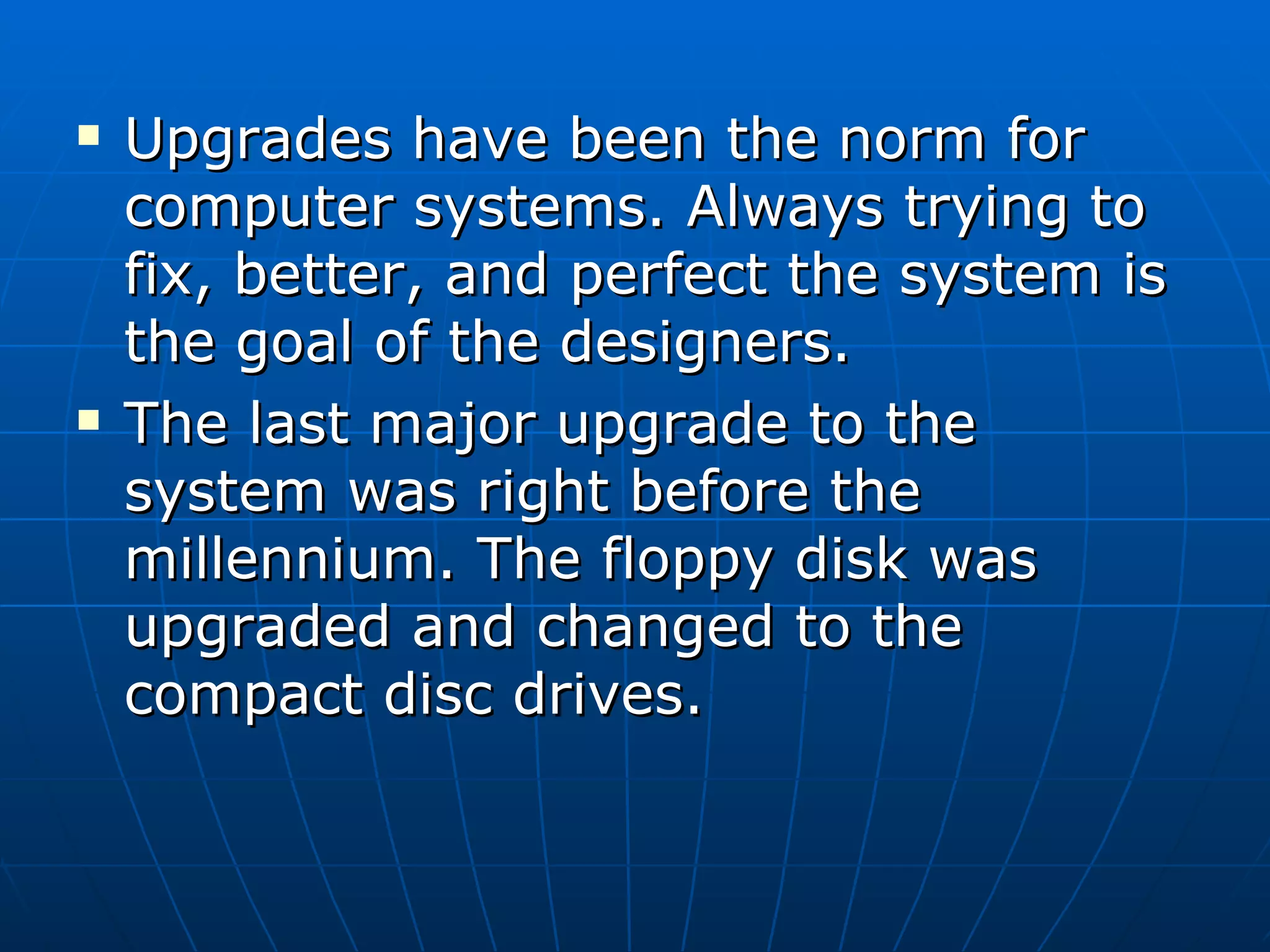 Upgrades have been the norm for computer systems. Always trying to fix, better, and perfect the system is the goal of the designers.  The last major upgrade to the system was right before the millennium. The floppy disk was upgraded and changed to the compact disc drives. 