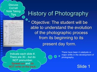 History of Photography
Objective: The student will be
able to understand the evolution
of the photographic process
from its beginning to its
present day form.
Slide 1
There have been 4 catalysts or
major shifts in the development of
photography.
Discuss
Cornell
Note Taking
Tips
Indicate each slide #.
There are 30…but do
NOT prenumber.
Spread out and do
NOT write on the back.
 