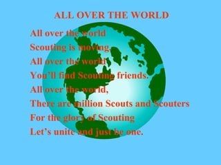 ALL OVER THE WORLD
All over the world
Scouting is moving.
All over the world
You’ll find Scouting friends.
All over the world,
There are million Scouts and Scouters
For the glory of Scouting
Let’s unite and just be one.
 