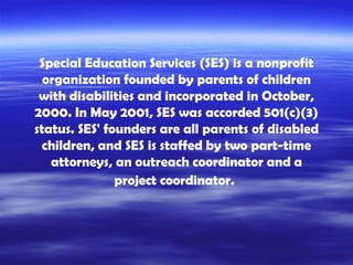 Special Education Services (SES) is a nonprofit organization founded by parents of children with disabilities and incorporated in October, 2000. In May 2001, SES was accorded 501(c)(3) status. SES' founders are all parents of disabled children, and SES is staffed by two part-time attorneys, an outreach coordinator and a project coordinator.   