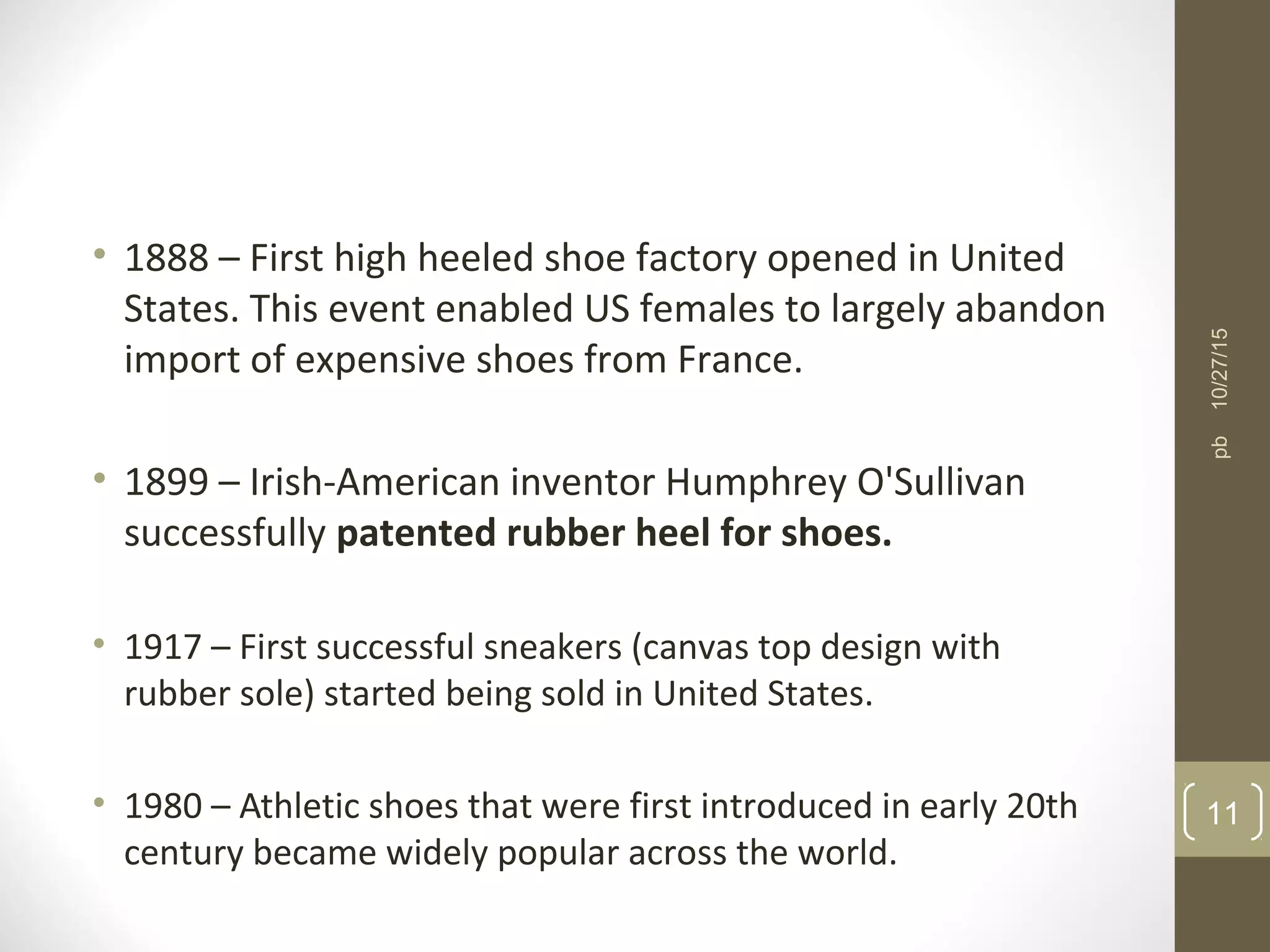 • 1888 – First high heeled shoe factory opened in United
States. This event enabled US females to largely abandon
import of expensive shoes from France.
• 1899 – Irish-American inventor Humphrey O'Sullivan
successfully patented rubber heel for shoes.
• 1917 – First successful sneakers (canvas top design with
rubber sole) started being sold in United States.
• 1980 – Athletic shoes that were first introduced in early 20th
century became widely popular across the world.
10/27/15
11
pb
 