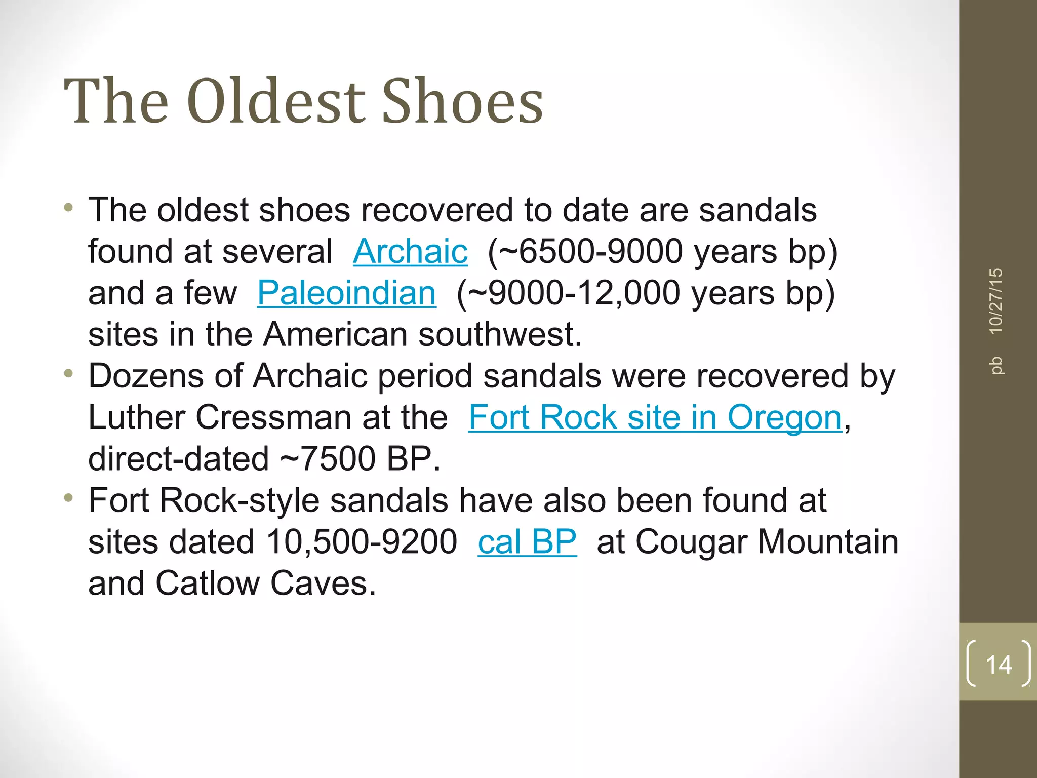The Oldest Shoes
• The oldest shoes recovered to date are sandals
found at several Archaic (~6500-9000 years bp)
and a few Paleoindian (~9000-12,000 years bp)
sites in the American southwest.
• Dozens of Archaic period sandals were recovered by
Luther Cressman at the Fort Rock site in Oregon,
direct-dated ~7500 BP.
• Fort Rock-style sandals have also been found at
sites dated 10,500-9200 cal BP at Cougar Mountain
and Catlow Caves.
10/27/15
14
pb
 