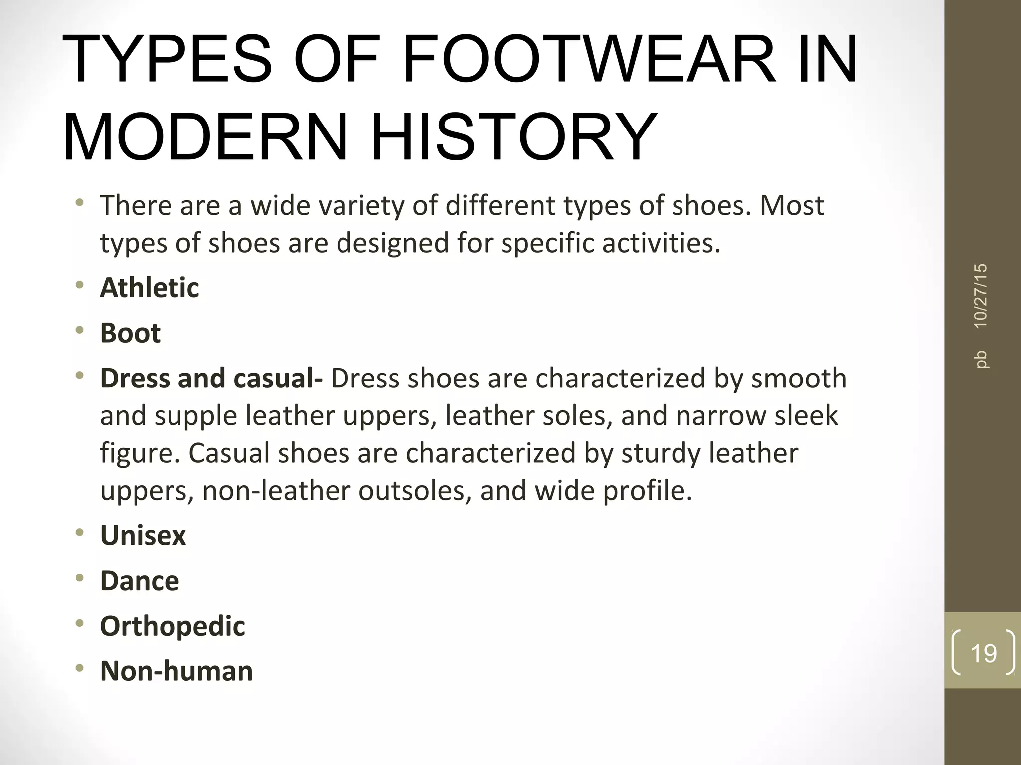 TYPES OF FOOTWEAR IN
MODERN HISTORY
• There are a wide variety of different types of shoes. Most
types of shoes are designed for specific activities.
• Athletic
• Boot
• Dress and casual- Dress shoes are characterized by smooth
and supple leather uppers, leather soles, and narrow sleek
figure. Casual shoes are characterized by sturdy leather
uppers, non-leather outsoles, and wide profile.
• Unisex
• Dance
• Orthopedic
• Non-human
10/27/15
19
pb
 