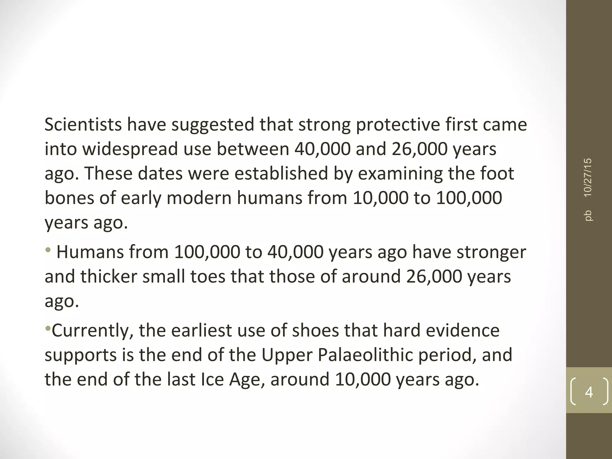 Scientists have suggested that strong protective first came
into widespread use between 40,000 and 26,000 years
ago. These dates were established by examining the foot
bones of early modern humans from 10,000 to 100,000
years ago.
• Humans from 100,000 to 40,000 years ago have stronger
and thicker small toes that those of around 26,000 years
ago.
•Currently, the earliest use of shoes that hard evidence
supports is the end of the Upper Palaeolithic period, and
the end of the last Ice Age, around 10,000 years ago.
10/27/15
4
pb
 