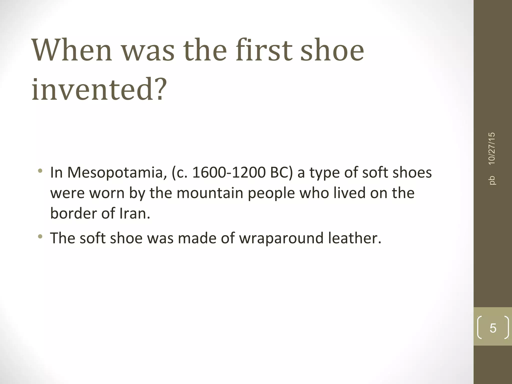 When was the first shoe
invented?
• In Mesopotamia, (c. 1600-1200 BC) a type of soft shoes
were worn by the mountain people who lived on the
border of Iran.
• The soft shoe was made of wraparound leather.
10/27/15
5
pb
 