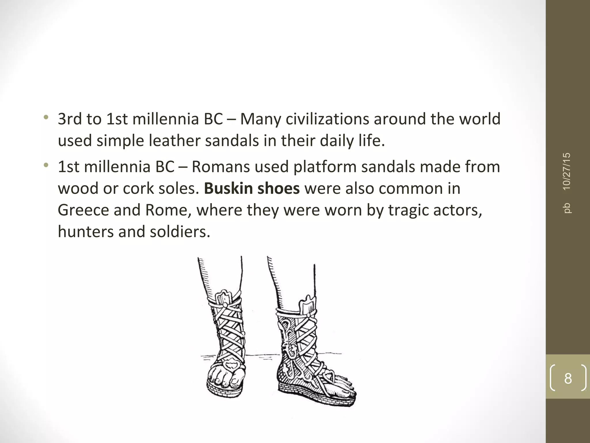• 3rd to 1st millennia BC – Many civilizations around the world
used simple leather sandals in their daily life.
• 1st millennia BC – Romans used platform sandals made from
wood or cork soles. Buskin shoes were also common in
Greece and Rome, where they were worn by tragic actors,
hunters and soldiers.
10/27/15
8
pb
 