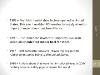 • 1888 – First high heeled shoe factory opened in United
States. This event enabled US females to largely abandon
import of expensive shoes from France.
• 1899 – Irish-American inventor Humphrey O'Sullivan
successfully patented rubber heel for shoes.
• 1917 – First successful sneakers (canvas top design with
rubber sole) started being sold in United States.
• 1980 – Athletic shoes that were first introduced in early 20th
century became widely popular across the world.
10/27/15
11
pb
 