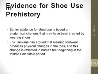 Evidence for Shoe Usein
Prehistory
• Earlier evidence for shoe use is based on
anatomical changes that may have been created by
wearing shoes.
• Erik Trinkaus has argued that wearing footwear
produces physical changes in the toes, and this
change is reflected in human feet beginning in the
Middle Paleolithic period.
10/27/15
15
pb
 