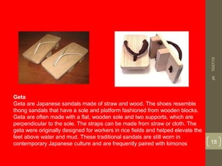 Geta
Geta are Japanese sandals made of straw and wood. The shoes resemble
thong sandals that have a sole and platform fashioned from wooden blocks.
Geta are often made with a flat, wooden sole and two supports, which are
perpendicular to the sole. The straps can be made from straw or cloth. The
geta were originally designed for workers in rice fields and helped elevate the
feet above water and mud. These traditional sandals are still worn in
contemporary Japanese culture and are frequently paired with kimonos.
10/27/15
18
pb
 