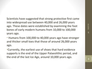 Scientists have suggested that strong protective first came
into widespread use between 40,000 and 26,000 years
ago. These dates were established by examining the foot
bones of early modern humans from 10,000 to 100,000
years ago.
• Humans from 100,000 to 40,000 years ago have stronger
and thicker small toes that those of around 26,000 years
ago.
•Currently, the earliest use of shoes that hard evidence
supports is the end of the Upper Palaeolithic period, and
the end of the last Ice Age, around 10,000 years ago.
10/27/15
4
pb
 