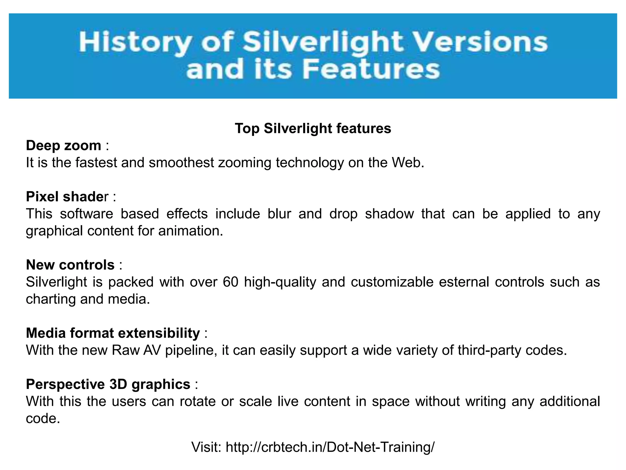 Visit: http://crbtech.in/Dot-Net-Training/
Top Silverlight features
Deep zoom :
It is the fastest and smoothest zooming technology on the Web.
Pixel shader :
This software based effects include blur and drop shadow that can be applied to any
graphical content for animation.
New controls :
Silverlight is packed with over 60 high-quality and customizable esternal controls such as
charting and media.
Media format extensibility :
With the new Raw AV pipeline, it can easily support a wide variety of third-party codes.
Perspective 3D graphics :
With this the users can rotate or scale live content in space without writing any additional
code.
 